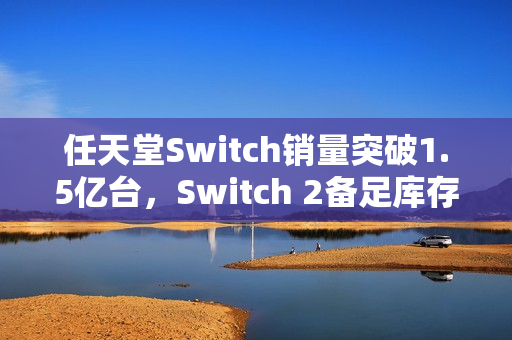 任天堂Switch销量突破1.5亿台，Switch 2备足库存应对黄牛挑战