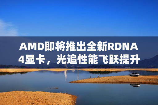 AMD即将推出全新RDNA4显卡，光追性能飞跃提升！