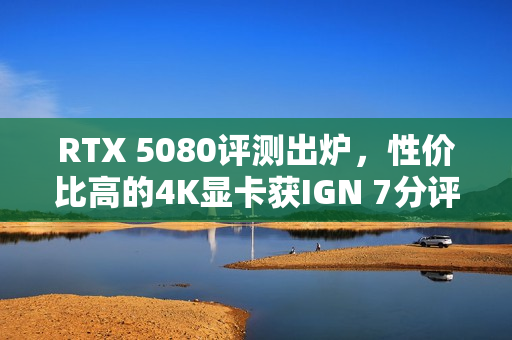 RTX 5080评测出炉，性价比高的4K显卡获IGN 7分评价