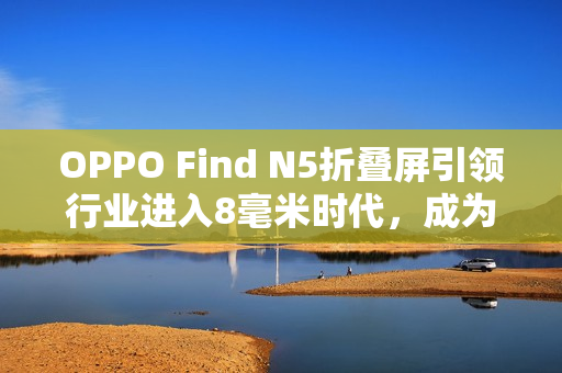 OPPO Find N5折叠屏引领行业进入8毫米时代，成为折叠屏卷王！