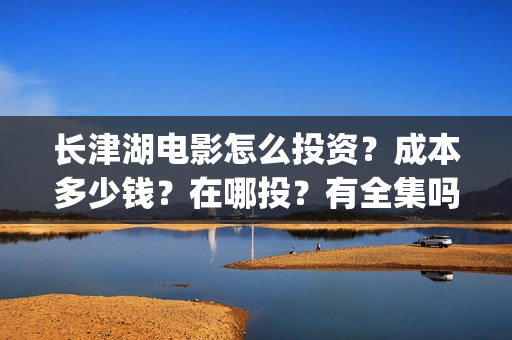 长津湖电影怎么投资？成本多少钱？在哪投？有全集吗？(长津湖电影在哪儿看)