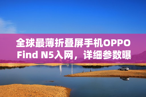 全球最薄折叠屏手机OPPO Find N5入网，详细参数曝光