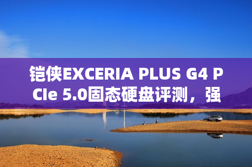 铠侠EXCERIA PLUS G4 PCIe 5.0固态硬盘评测，强大性能与温控效果出众的PCIe 5.0存储解决方案！