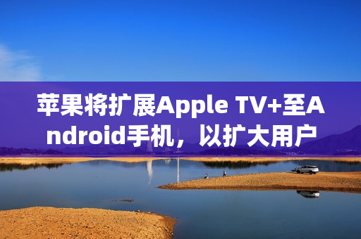 苹果将扩展Apple TV+至Android手机，以扩大用户群体