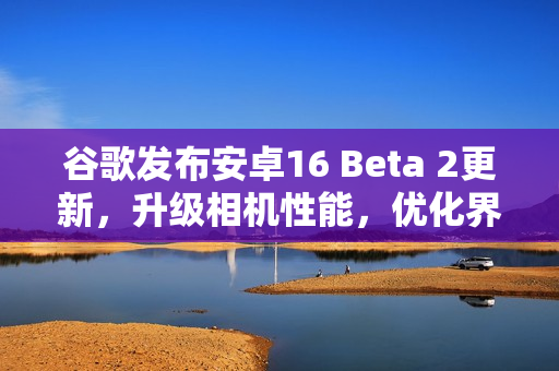 谷歌发布安卓16 Beta 2更新，升级相机性能，优化界面体验