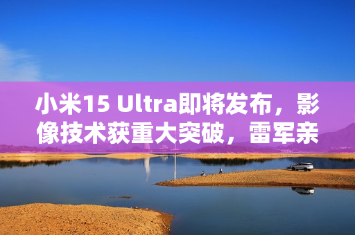 小米15 Ultra即将发布，影像技术获重大突破，雷军亲自爆料