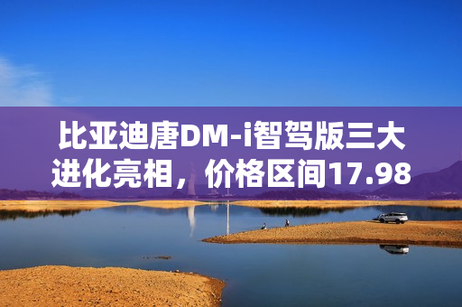 比亚迪唐DM-i智驾版三大进化亮相，价格区间17.98万～21.98万元