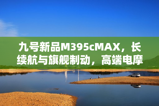 九号新品M395cMAX，长续航与旗舰制动，高端电摩首选之一