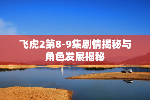 飞虎2第8-9集剧情揭秘与角色发展揭秘