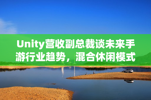 Unity营收副总裁谈未来手游行业趋势，混合休闲模式与AI赋能成破局关键