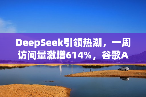 DeepSeek引领热潮，一周访问量激增614%，谷歌AI面临挑战