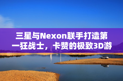 三星与Nexon联手打造第一狂战士，卡赞的极致3D游戏体验