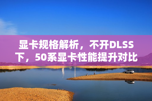 显卡规格解析，不开DLSS下，50系显卡性能提升对比——5090提升30%与5080的15%差距