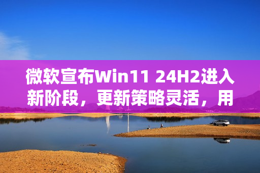 微软宣布Win11 24H2进入新阶段，更新策略灵活，用户可选更新或不更新