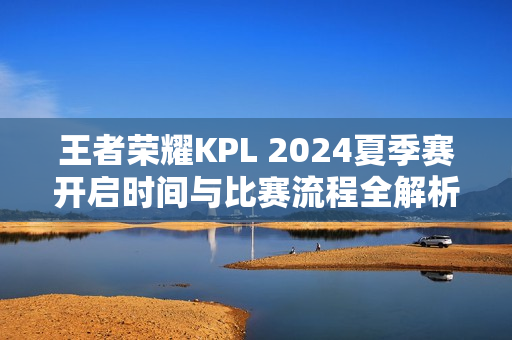 王者荣耀KPL 2024夏季赛开启时间与比赛流程全解析