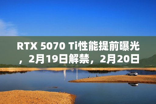 RTX 5070 Ti性能提前曝光，2月19日解禁，2月20日正式开卖，中高显卡准备就绪！