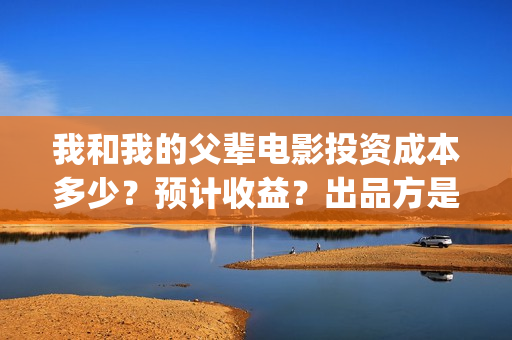 我和我的父辈电影投资成本多少？预计收益？出品方是谁？(我和我的父辈电视剧)