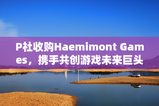 P社收购Haemimont Games，携手共创游戏未来巨头