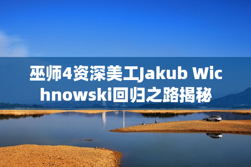 巫师4资深美工Jakub Wichnowski回归之路揭秘 巫师4资深美工Jakub Wichnowski回归之路揭秘