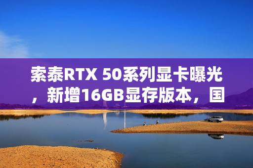 索泰RTX 50系列显卡曝光，新增16GB显存版本，国内零售商透露信息