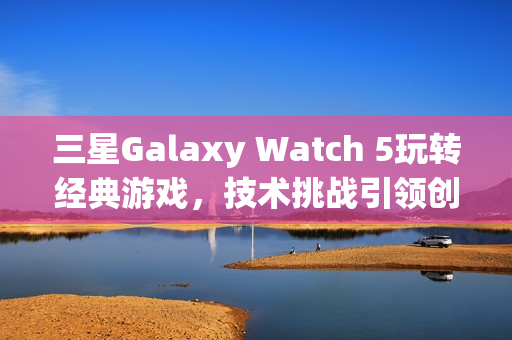 三星Galaxy Watch 5玩转经典游戏，技术挑战引领创新尝试