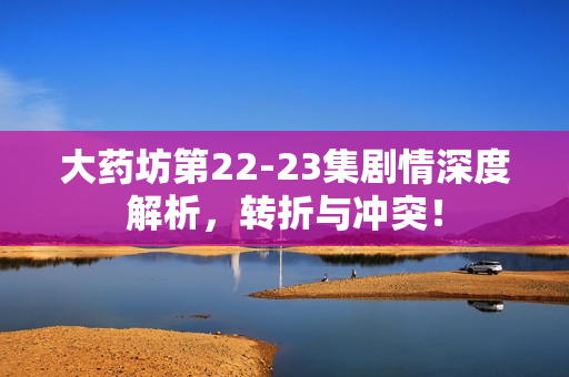 大药坊第22-23集剧情深度解析,转折与冲突! 大药坊第22-23集剧情深度解析,转折与冲突!