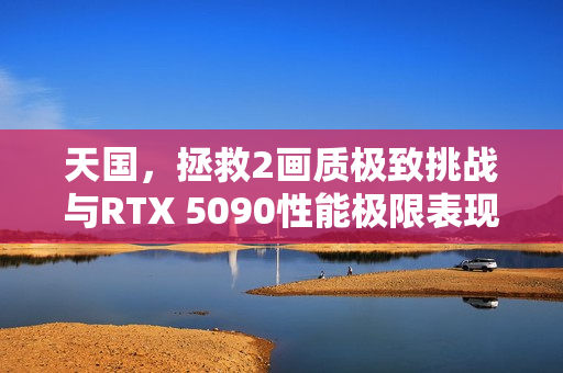 天国，拯救2画质极致挑战与RTX 5090性能极限表现探索
