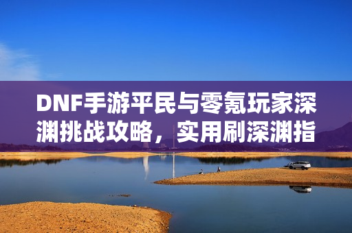 DNF手游平民与零氪玩家深渊挑战攻略，实用刷深渊指南