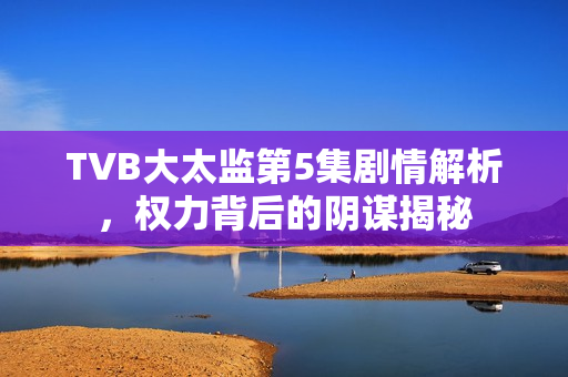 TVB大太监第5集剧情解析，权力背后的阴谋揭秘