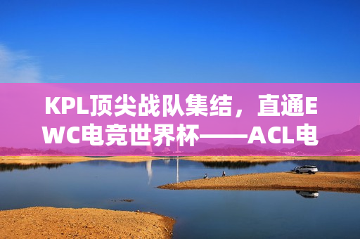 KPL顶尖战队集结，直通EWC电竞世界杯——ACL电竞亚冠王者荣耀项目盛大官宣