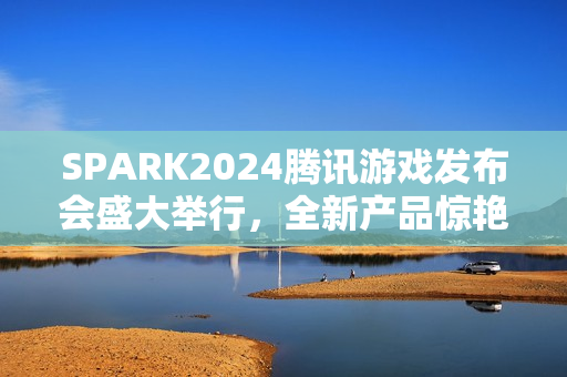 SPARK2024腾讯游戏发布会盛大举行，全新产品惊艳亮相
