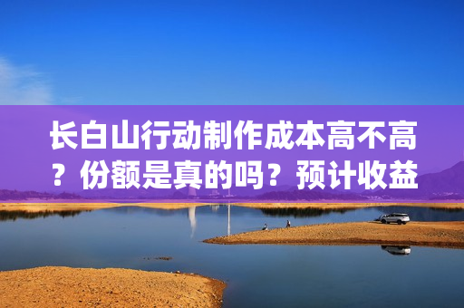 长白山行动制作成本高不高？份额是真的吗？预计收益是多少的呢？(长白山行动开机)