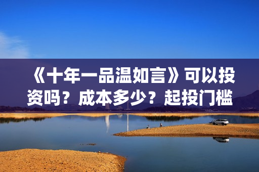 《十年一品温如言》可以投资吗？成本多少？起投门槛多少？(十年一品温如言电视剧)