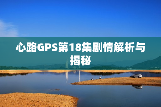 心路GPS第18集剧情解析与揭秘