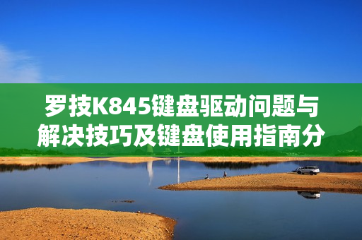 罗技K845键盘驱动问题与解决技巧及键盘使用指南分享