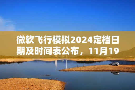 微软飞行模拟2024定档日期及时间表公布，11月19日亮相