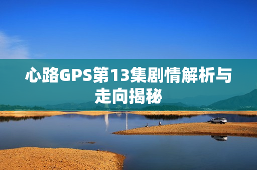 心路GPS第13集剧情解析与走向揭秘