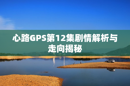 心路GPS第12集剧情解析与走向揭秘