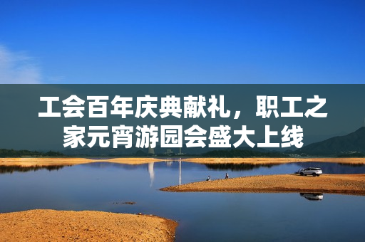 工会百年庆典献礼,职工之家元宵游园会盛大上线 工会百年庆典献礼,职工之家元宵游园会盛大上线