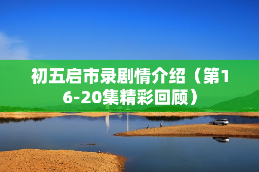 初五启市录剧情介绍（第16-20集精彩回顾）