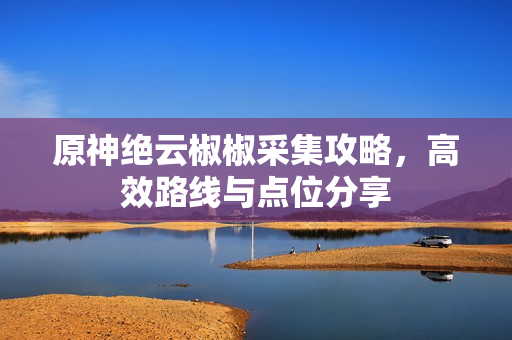 原神绝云椒椒采集攻略，高效路线与点位分享