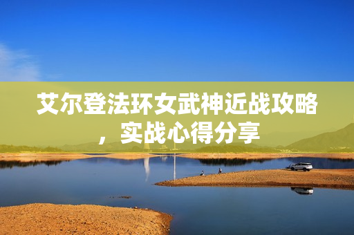 艾尔登法环女武神近战攻略，实战心得分享