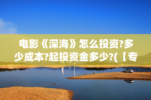 电影《深海》怎么投资?多少成本?起投资金多少?(【专访】互动电影《深海》内测,行业何时到爆发点?)