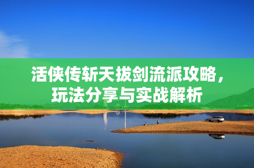 活侠传斩天拔剑流派攻略，玩法分享与实战解析