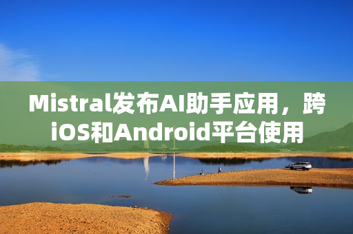Mistral发布AI助手应用，跨iOS和Android平台使用