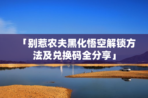 「别惹农夫黑化悟空解锁方法及兑换码全分享」