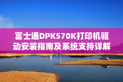 富士通DPK570K打印机驱动安装指南及系统支持详解