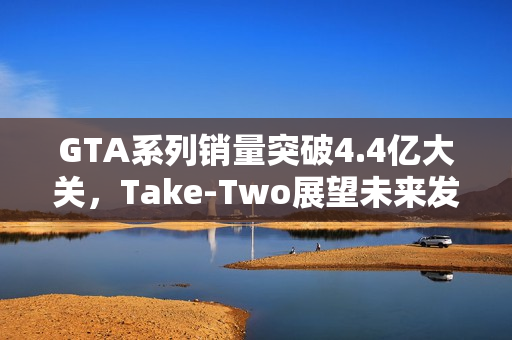 GTA系列销量突破4.4亿大关，Take-Two展望未来发展前景
