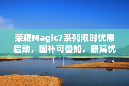 荣耀Magic7系列限时优惠启动，国补可叠加，最高优惠达700元，最低仅需3799元起
