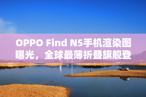 OPPO Find N5手机渲染图曝光，全球最薄折叠旗舰登场